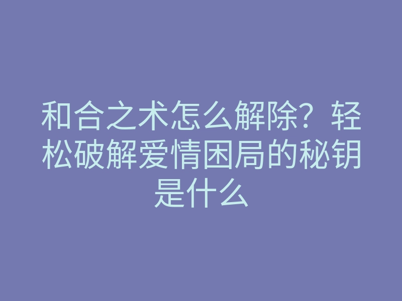 和合之术怎么解除？轻松破解爱情困局的秘钥是什么