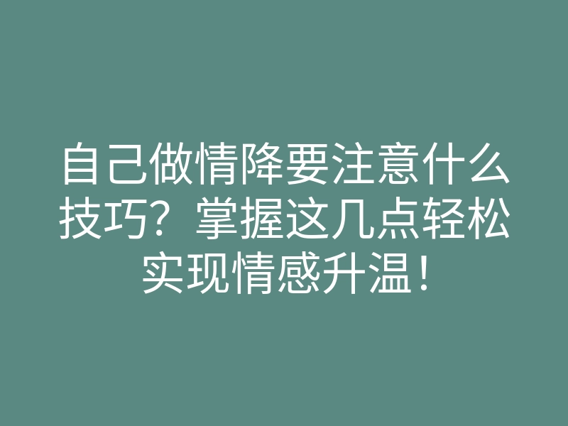 自己做情降要注意什么技巧?掌握这几点轻松实现情感升温!
