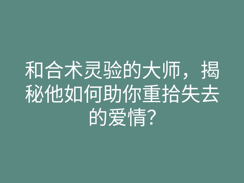 和合术灵验的大师,揭秘他如何助你重拾失去的爱情?