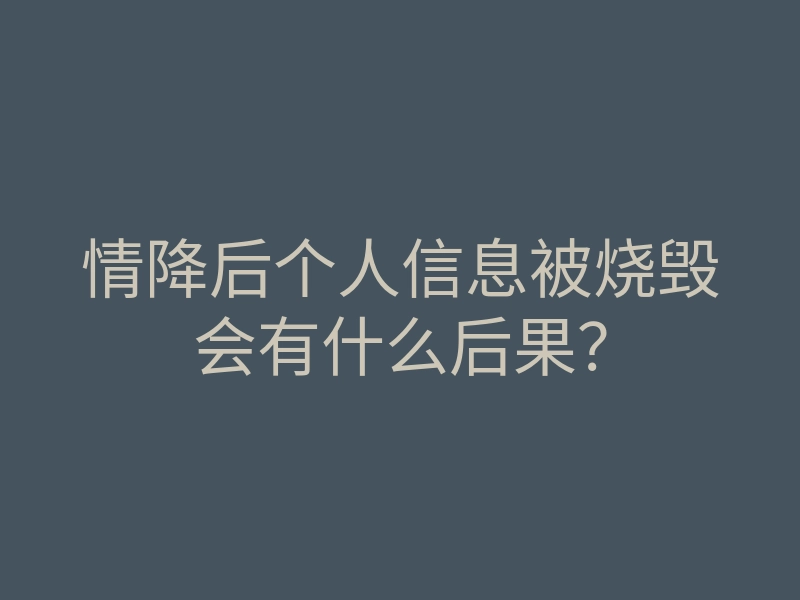 情降后个人信息被烧毁会有什么后果？