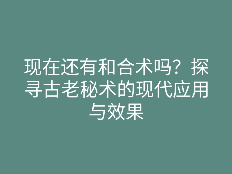 现在还有和合术吗?探寻古老秘术的现代应用与效果