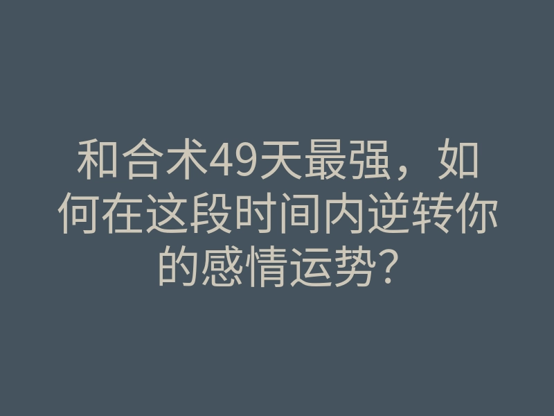 和合术49天最强，如何在这段时间内逆转你的感情运势？