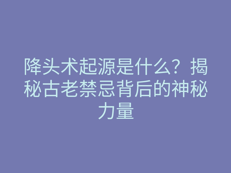 降头术起源是什么?揭秘古老禁忌背后的神秘力量