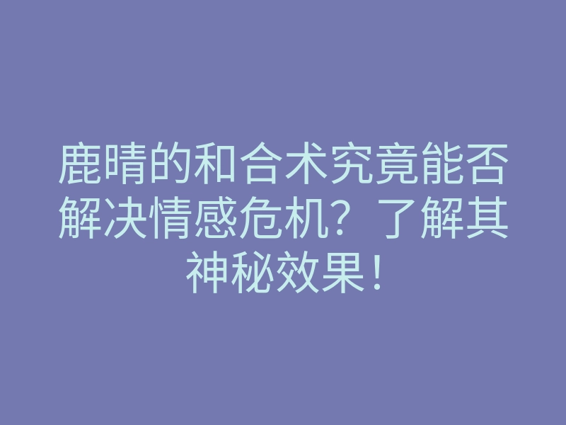 鹿晴的和合术究竟能否解决情感危机?了解其神秘效果!