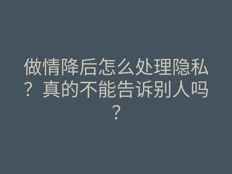 做情降后怎么处理隐私?真的不能告诉别人吗?