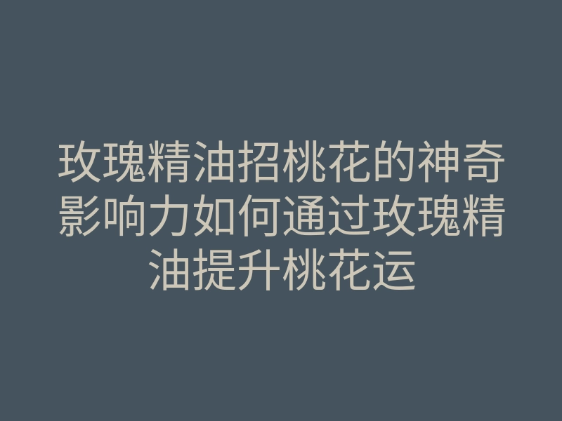 玫瑰精油招桃花的神奇影响力如何通过玫瑰精油提升桃花运