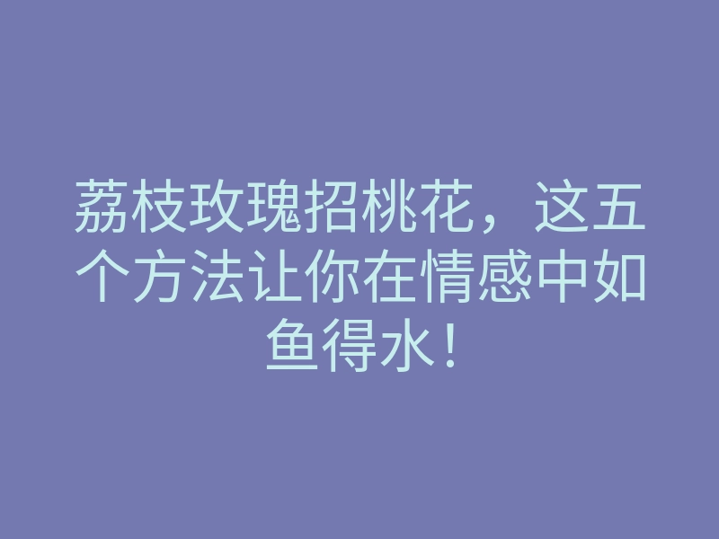 荔枝玫瑰招桃花,这五个方法让你在情感中如鱼得水!