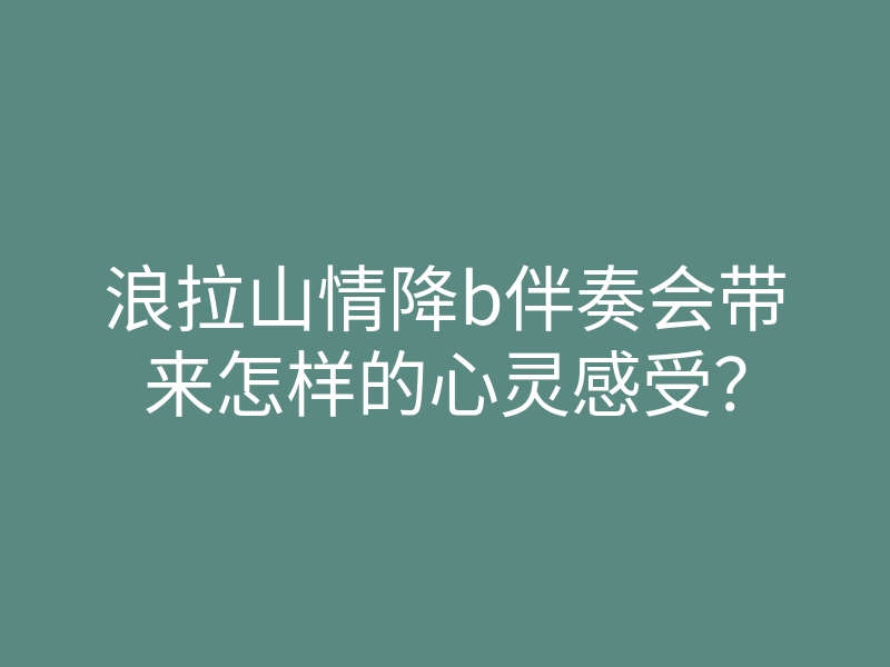 浪拉山情降b伴奏会带来怎样的心灵感受?