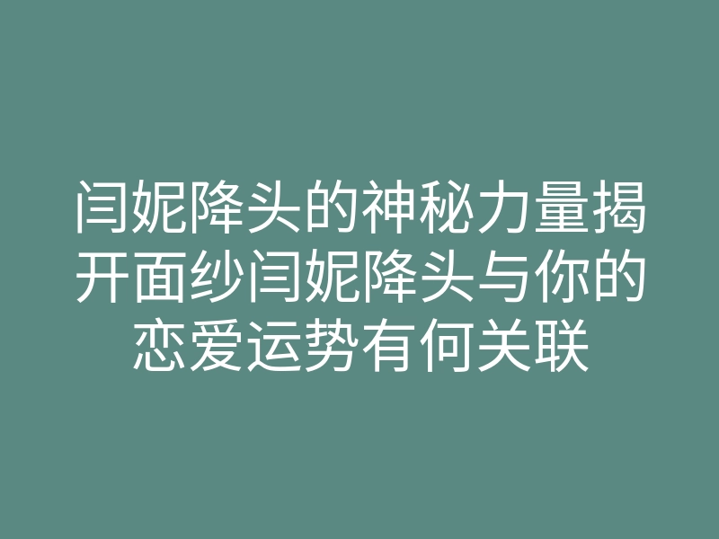 闫妮降头的神秘力量揭开面纱闫妮降头与你的恋爱运势有何关联