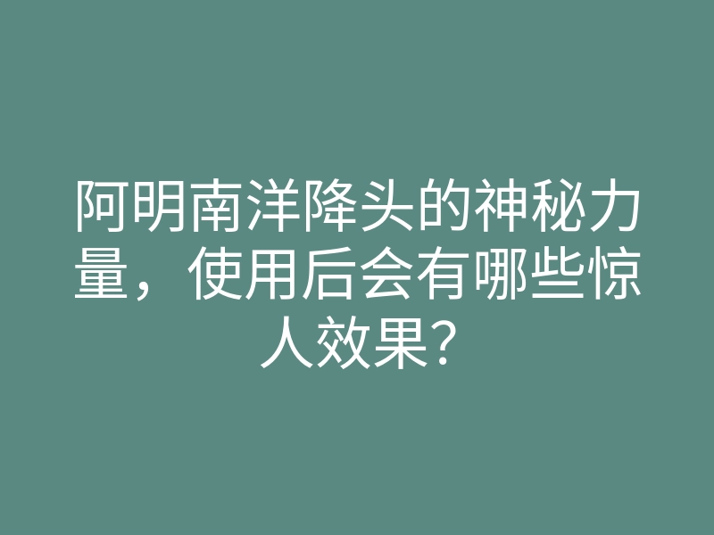 阿明南洋降头的神秘力量,使用后会有哪些惊人效果?