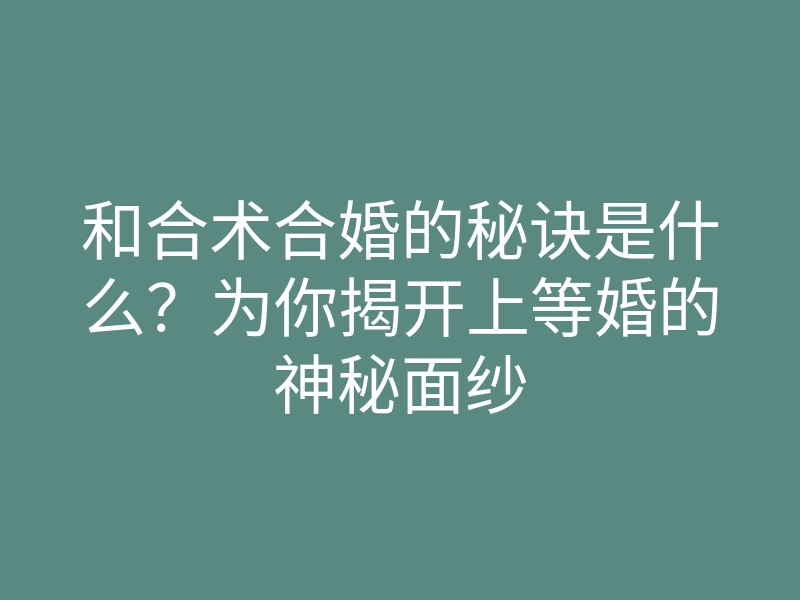 和合术合婚的秘诀是什么?为你揭开上等婚的神秘面纱