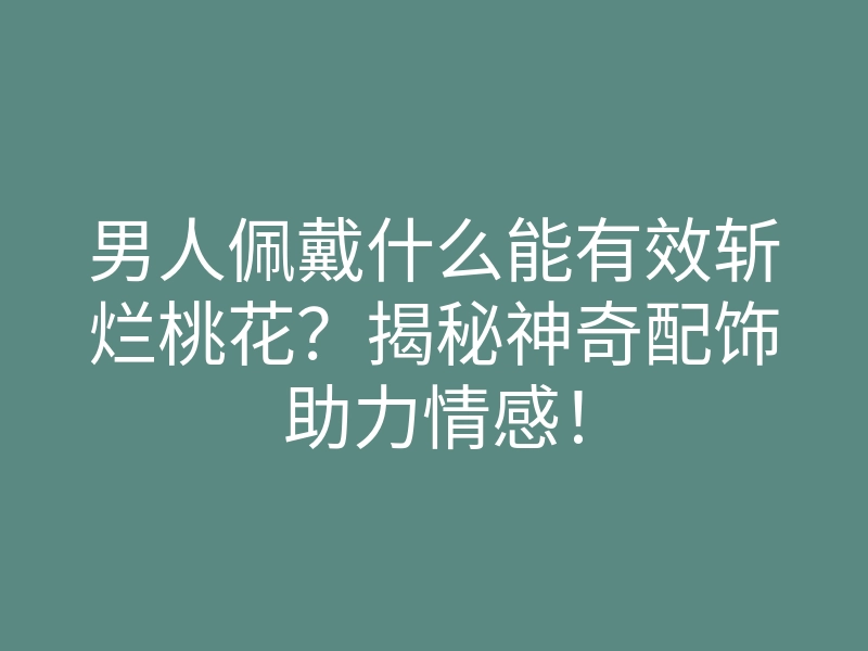 男人佩戴什么能有效斩烂桃花？揭秘神奇配饰助力情感！