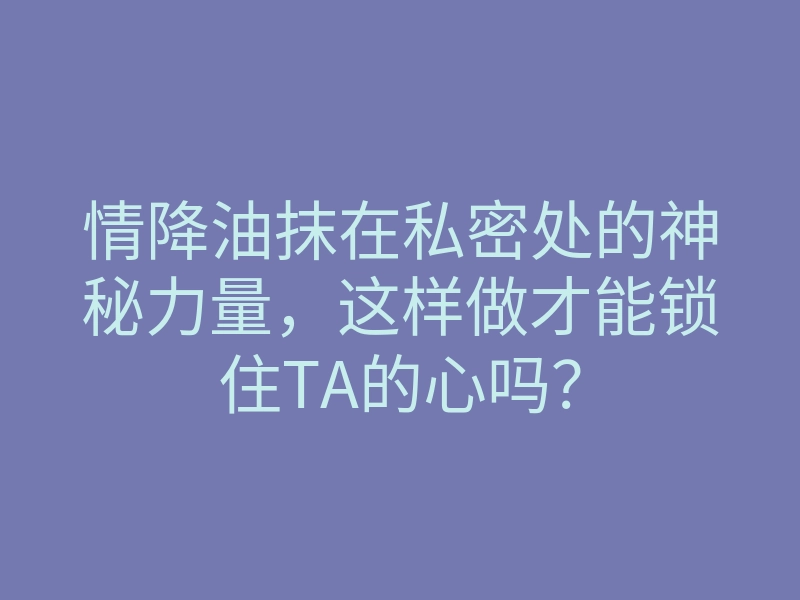 情降油抹在私密处的神秘力量,这样做才能锁住TA的心吗?