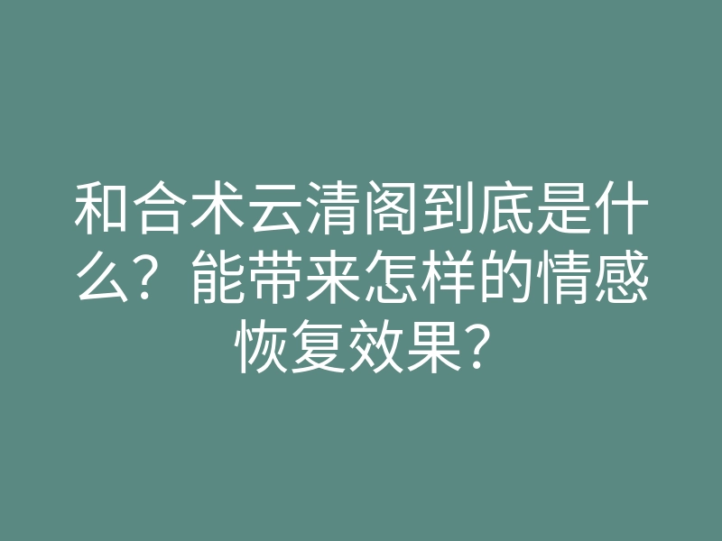 和合术云清阁到底是什么?能带来怎样的情感恢复效果?