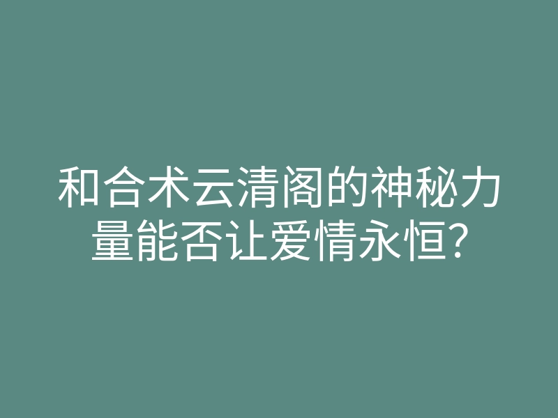 和合术云清阁的神秘力量能否让爱情永恒?