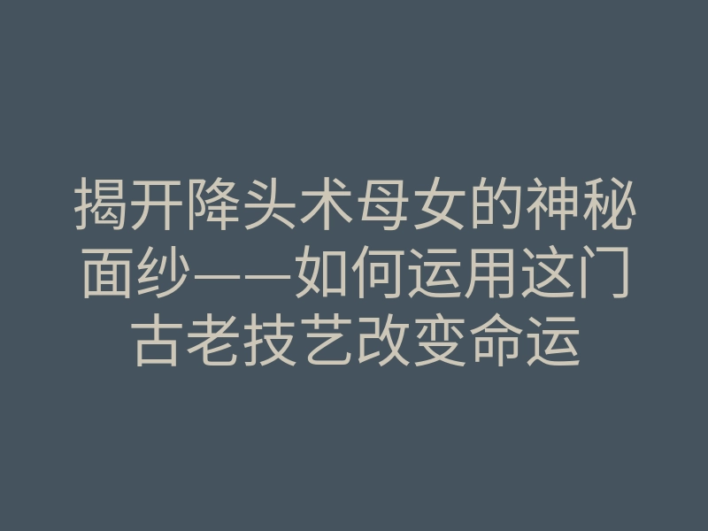 揭开降头术母女的神秘面纱——如何运用这门古老技艺改变命运