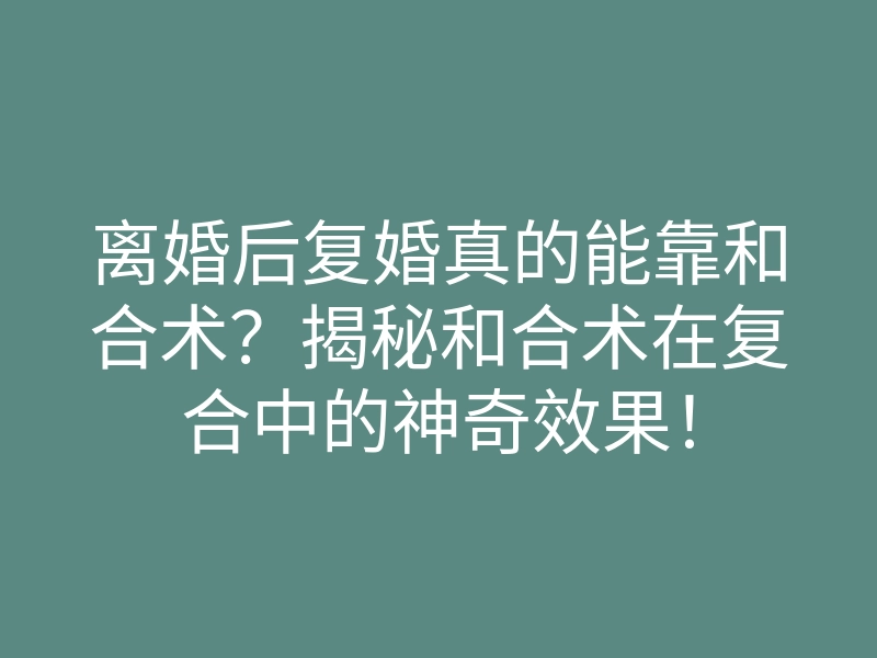 离婚后复婚真的能靠和合术？揭秘和合术在复合中的神奇效果！