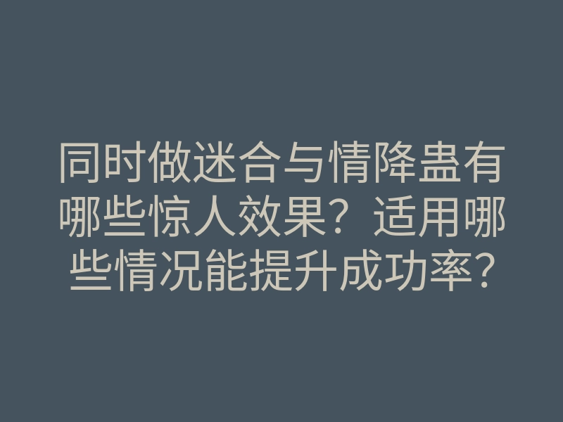 同时做迷合与情降蛊有哪些惊人效果?适用哪些情况能提升成功率?