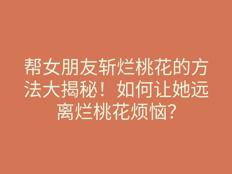 帮女朋友斩烂桃花的方法大揭秘!如何让她远离烂桃花烦恼?
