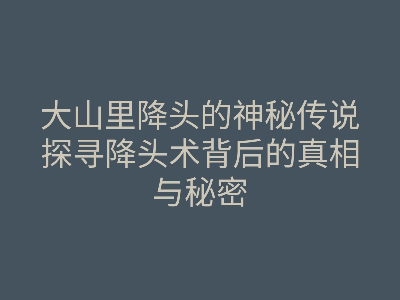 大山里降头的神秘传说探寻降头术背后的真相与秘密
