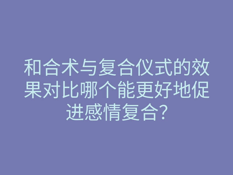 和合术与复合仪式的效果对比哪个能更好地促进感情复合?