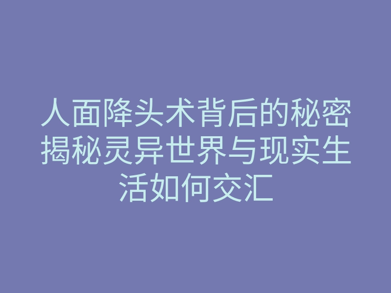 人面降头术背后的秘密揭秘灵异世界与现实生活如何交汇