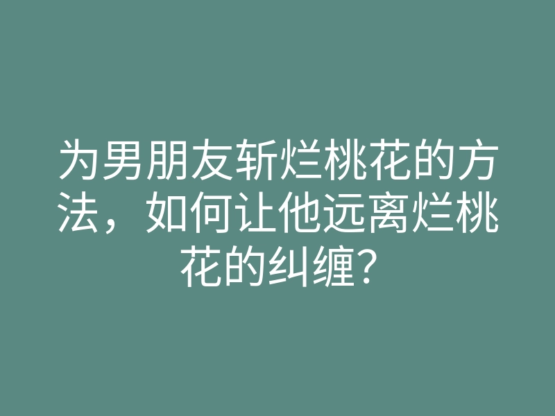 为男朋友斩烂桃花的方法,如何让他远离烂桃花的纠缠?