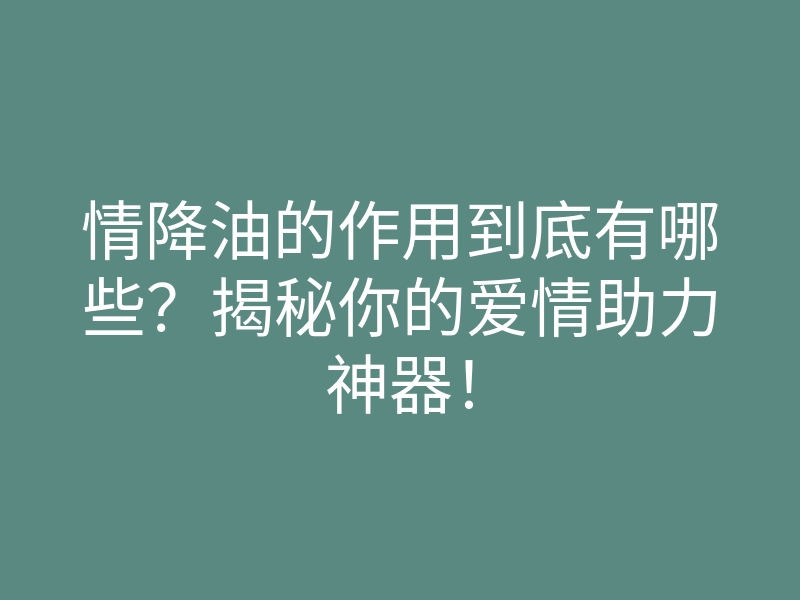 情降油的作用到底有哪些?揭秘你的爱情助力神器!