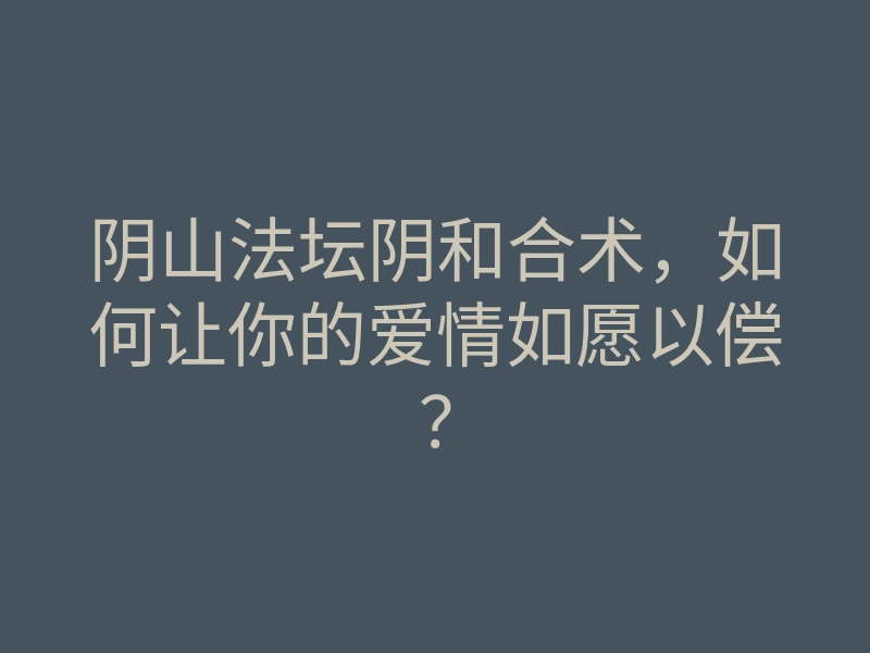 阴山法坛阴和合术,如何让你的爱情如愿以偿?