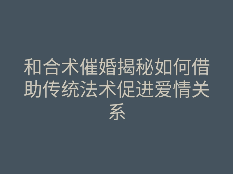 和合术催婚揭秘如何借助传统法术促进爱情关系