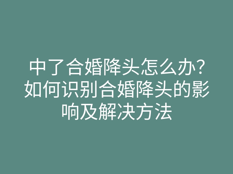 中了合婚降头怎么办?如何识别合婚降头的影响及解决方法