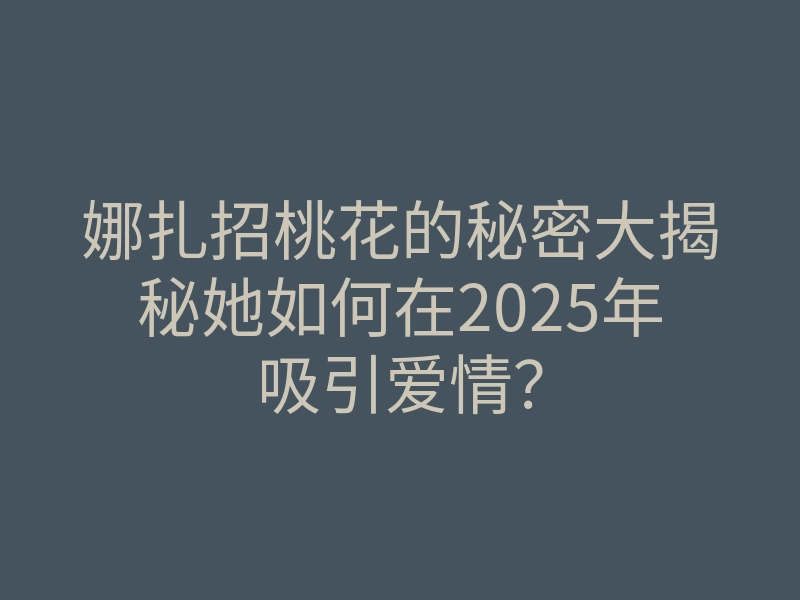 娜扎招桃花的秘密大揭秘她如何在2025年吸引爱情?