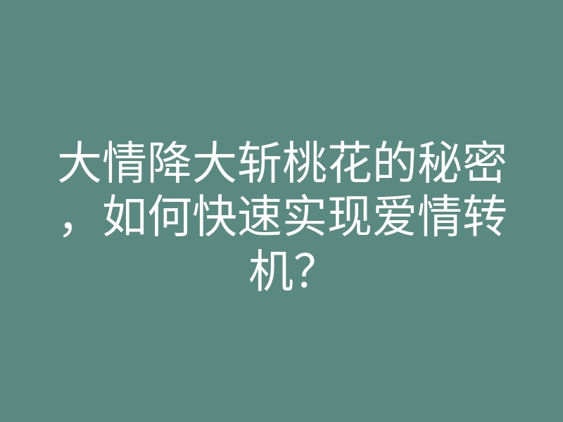 大情降大斩桃花的秘密,如何快速实现爱情转机?