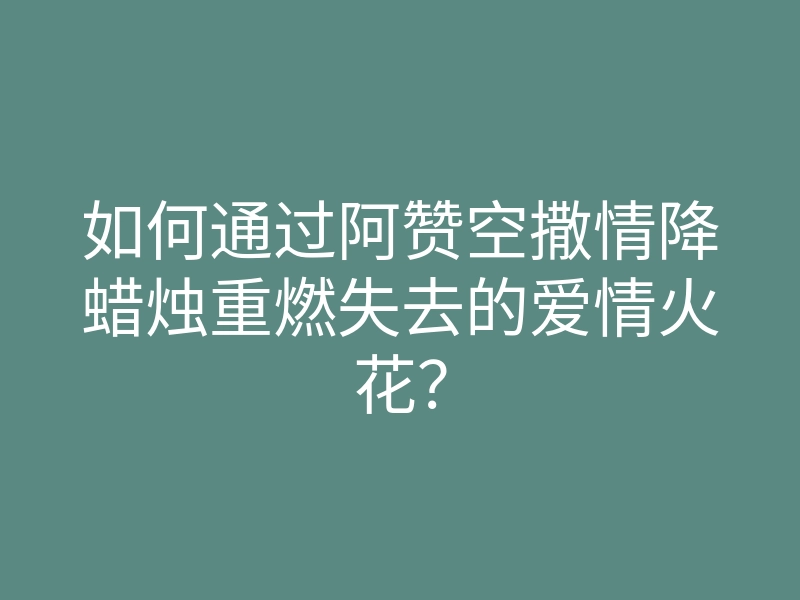 如何通过阿赞空撒情降蜡烛重燃失去的爱情火花?