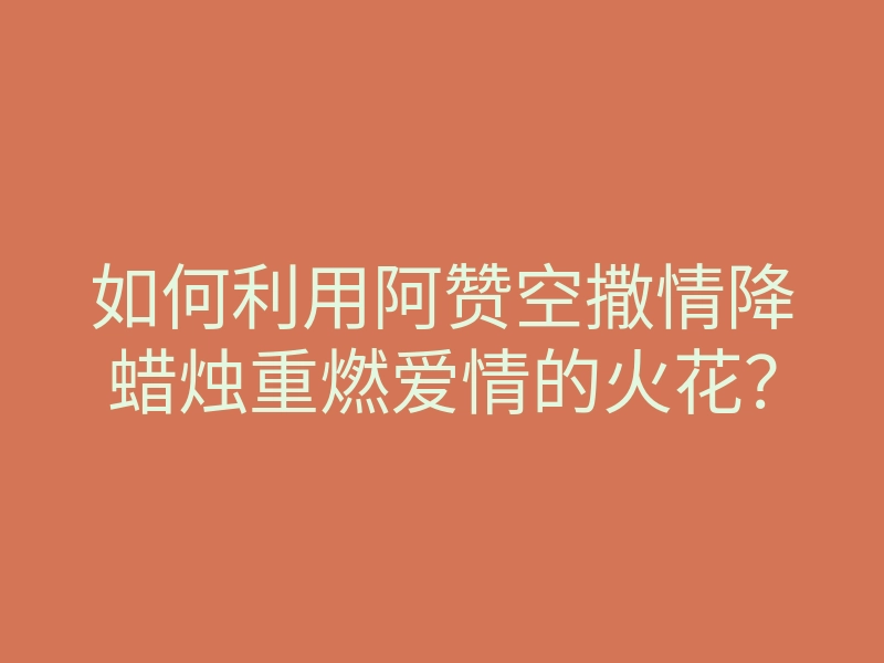 如何利用阿赞空撒情降蜡烛重燃爱情的火花？