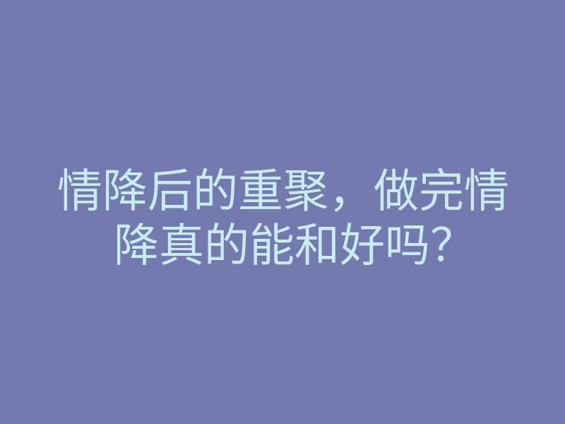情降后的重聚,做完情降真的能和好吗?