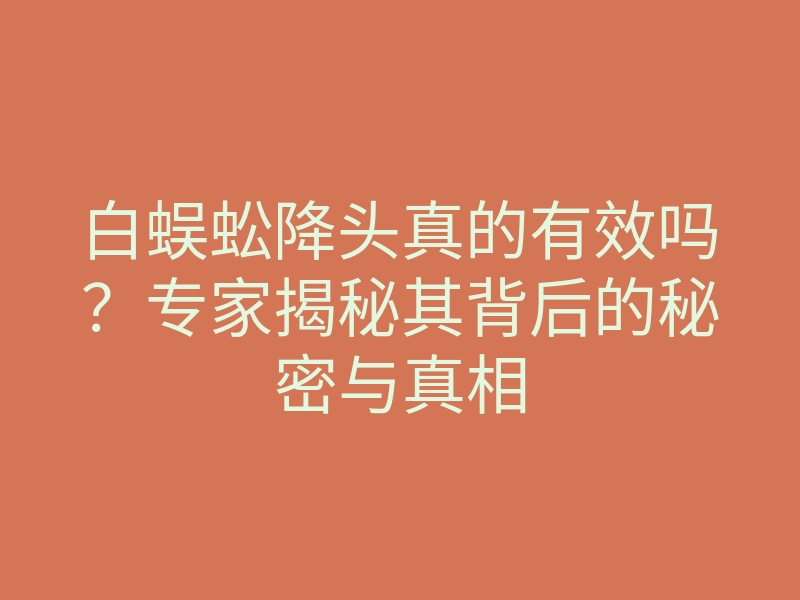 白蜈蚣降头真的有效吗?专家揭秘其背后的秘密与真相