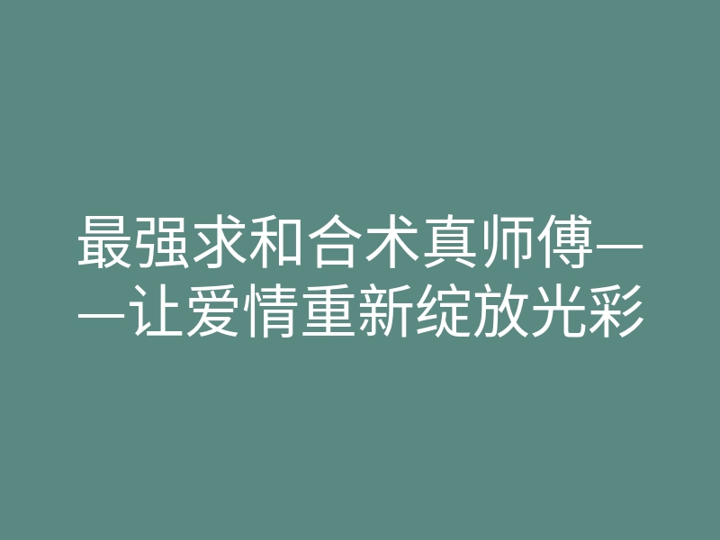 最强求和合术真师傅——让爱情重新绽放光彩