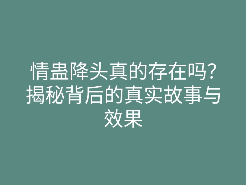 情蛊降头真的存在吗?揭秘背后的真实故事与效果