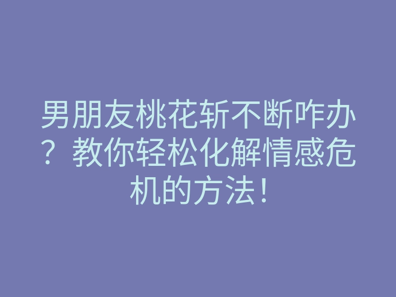 男朋友桃花斩不断咋办？教你轻松化解情感危机的方法！
