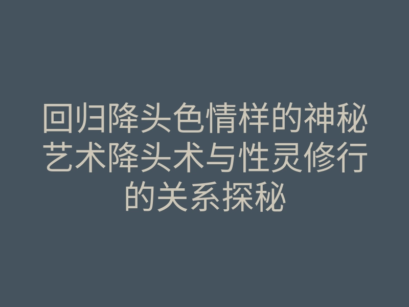回归降头色情样的神秘艺术降头术与性灵修行的关系探秘