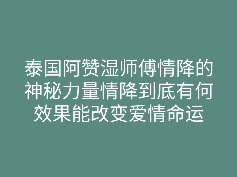 泰国阿赞湿师傅情降的神秘力量情降到底有何效果能改变爱情命运