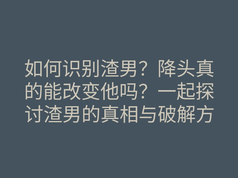 如何识别渣男？降头真的能改变他吗？一起探讨渣男的真相与破解方法
