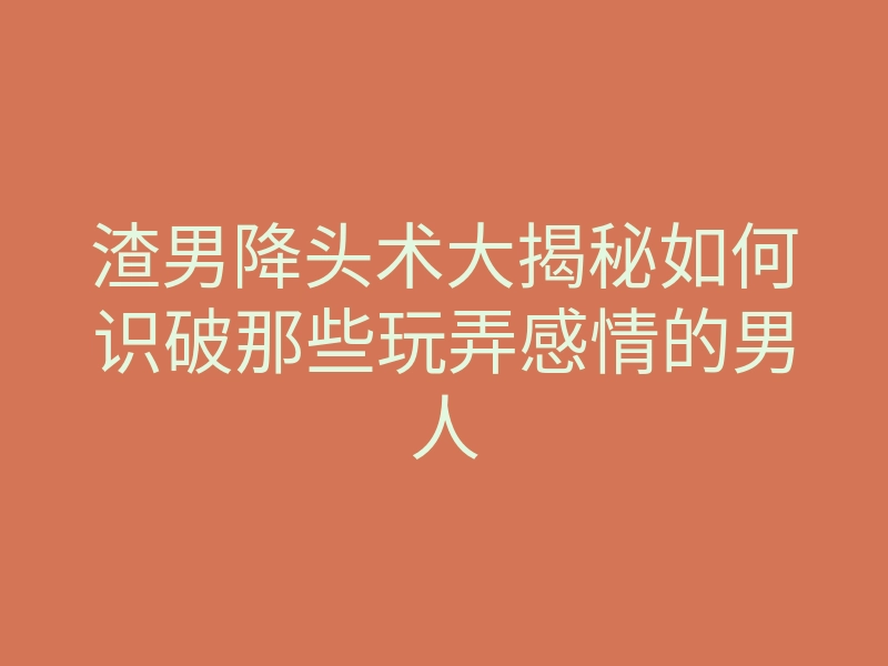 渣男降头术大揭秘如何识破那些玩弄感情的男人