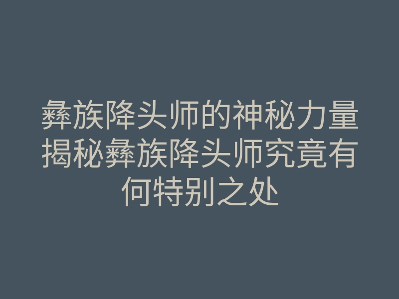 彝族降头师的神秘力量揭秘彝族降头师究竟有何特别之处