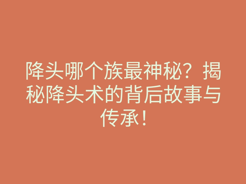降头哪个族最神秘?揭秘降头术的背后故事与传承!