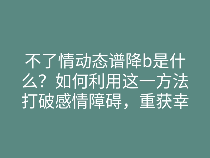 不了情动态谱降b是什么?如何利用这一方法打破感情障碍,重获幸福
