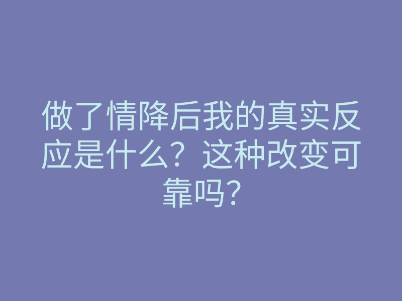 做了情降后我的真实反应是什么？这种改变可靠吗？