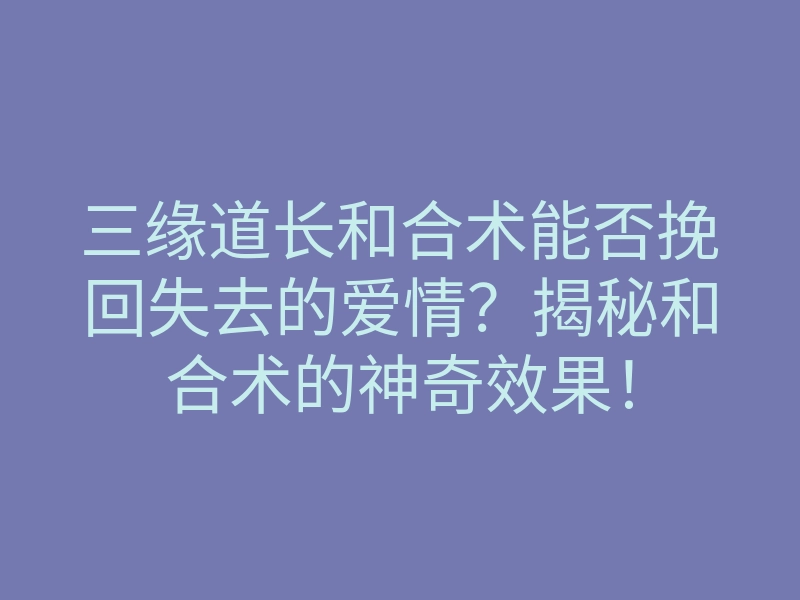 三缘道长和合术能否挽回失去的爱情？揭秘和合术的神奇效果！