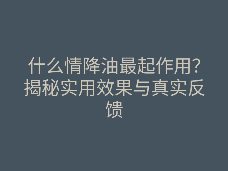 什么情降油最起作用?揭秘实用效果与真实反馈